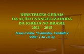 DIRETRIZES GERAIS DA AÇÃO EVANGELIZADORA DA IGREJA NO BRASIL 2011 – 2015 Jesus Cristo, Caminho, Verdade e Vida ( Jo 14, 6)