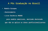 A Pós Graduação no Brasil Modelo Europeu –Doutoramento –Livre Docência MUDOU para modelo americano, mestrado doutorado que não se aplica as áreas profissionalizantes.