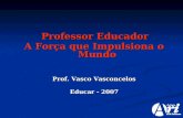 Professor Educador Professor Educador A Força que Impulsiona o Mundo Prof. Vasco Vasconcelos Educar - 2007.