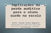 Implicações da perda auditiva para o aluno surdo na escola Profa. Aryane Santos Nogueira Doutoranda em Linguística Aplicada Instituto de Estudos da Linguagem.