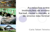 As relações entre instituições de ensino formal, como a escola, e de ensino não-formal Carla Tatiani Teixeira.