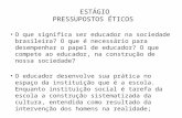 ESTÁGIO PRESSUPOSTOS ÉTICOS O que significa ser educador na sociedade brasileira? O que é necessário para desempenhar o papel de educador? O que compete.
