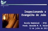 Inspecionando o Evangelho de João Escola Dominical - IPJG Presb. Geraldo M. B. Valim 12 de julho de 2015.