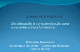 Pedrinho Guareschi 15 de maio de 2010 – Centro de Pastoral – Caxias do Sul CURSO FÉ E POLÍTICA Da alienação à conscientização para uma prática transformadora.