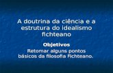 A doutrina da ciência e a estrutura do idealismo fichteano Objetivos Retomar alguns pontos básicos da filosofia Fichteano.